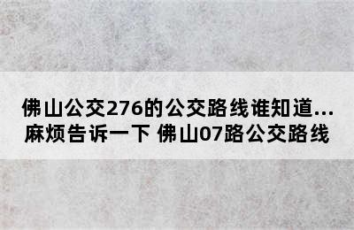 佛山公交276的公交路线谁知道…麻烦告诉一下 佛山07路公交路线